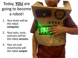 Today, YOU are
going to become
a robot!
1. Your brain will be
the robot
computer
2. Your eyes, nose,
and ears will be
the robot sensors
3. Your art and
movements will
the robot output
 
