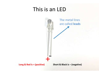 This is an LED
The metal lines
are called leads
+-
Long & Red is + (positive) Short & Black is – (negative)
 