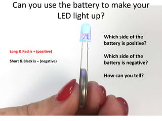 Can you use the battery to make your
LED light up?
Long & Red is + (positive)
Short & Black is – (negative)
Which side of the
battery is positive?
Which side of the
battery is negative?
How can you tell?
 