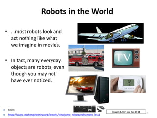 Robots in the World
• …most robots look and
act nothing like what
we imagine in movies.
• In fact, many everyday
objects are robots, even
though you may not
have ever noticed.
3Image 6-8, Ref - see slide 17-18
 From:
 https://www.teachengineering.org/lessons/view/umo_robotsandhumans_less1
 