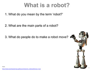 5
What is a robot?
1. What do you mean by the term ‘robot?’
2. What are the main parts of a robot?
3. What do people do to make a robot move?
 From:
 https://www.teachengineering.org/lessons/view/umo_robotsandhumans_less1
 
