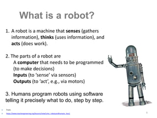 6
What is a robot?
1. A robot is a machine that senses (gathers
information), thinks (uses information), and
acts (does work).
2. The parts of a robot are
A computer that needs to be programmed
(to make decisions)
Inputs (to ‘sense’ via sensors)
Outputs (to ‘act’, e.g., via motors)
3. Humans program robots using software
telling it precisely what to do, step by step.
 From:
 https://www.teachengineering.org/lessons/view/umo_robotsandhumans_less1
 