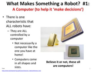What Makes Something a Robot? #1:
A Computer (to help it ‘make decisions’)
• There is one
characteristic that
ALL robots have:
– They are ALL
controlled by a
computer
• Not necessarily a
computer like the
one you have at
home!
• Computers come
in all shapes and
sizes.
Believe it or not, these all
are computers!
7From:
https://www.teachengineering.org/lessons/view/umo_robotsandhumans_less1
 