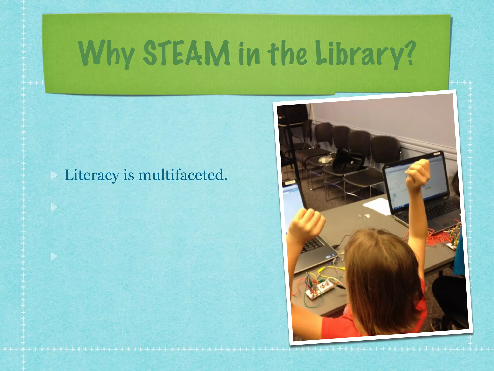 Why STEAM in the Library? 
Literacy is multifaceted. 
Lifelong learning is all 
ages. 
Interest is a powerful 
motivator. 
 