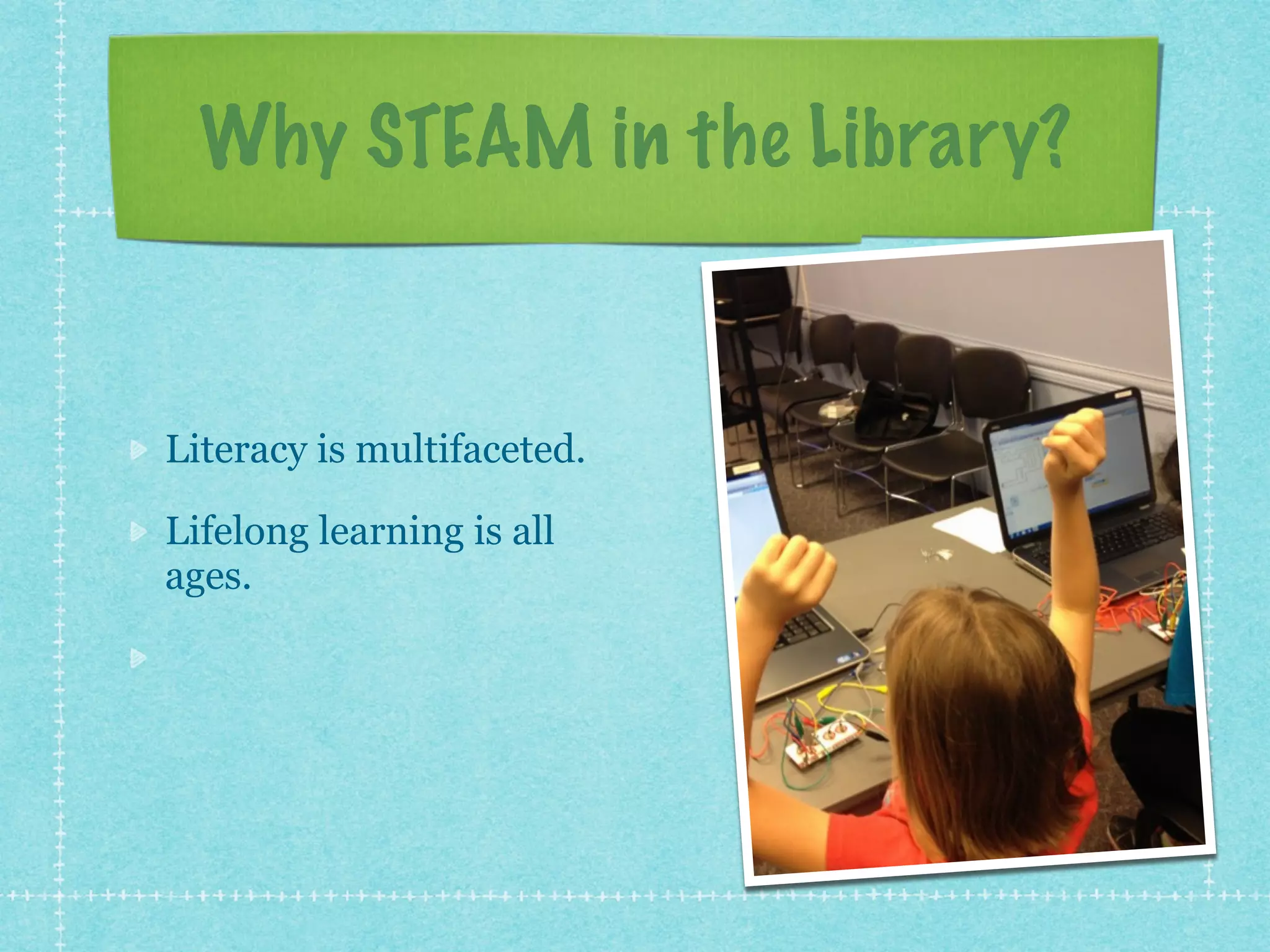 Why STEAM in the Library? 
Literacy is multifaceted. 
Lifelong learning is all 
ages. 
Interest is a powerful 
motivator. 
 