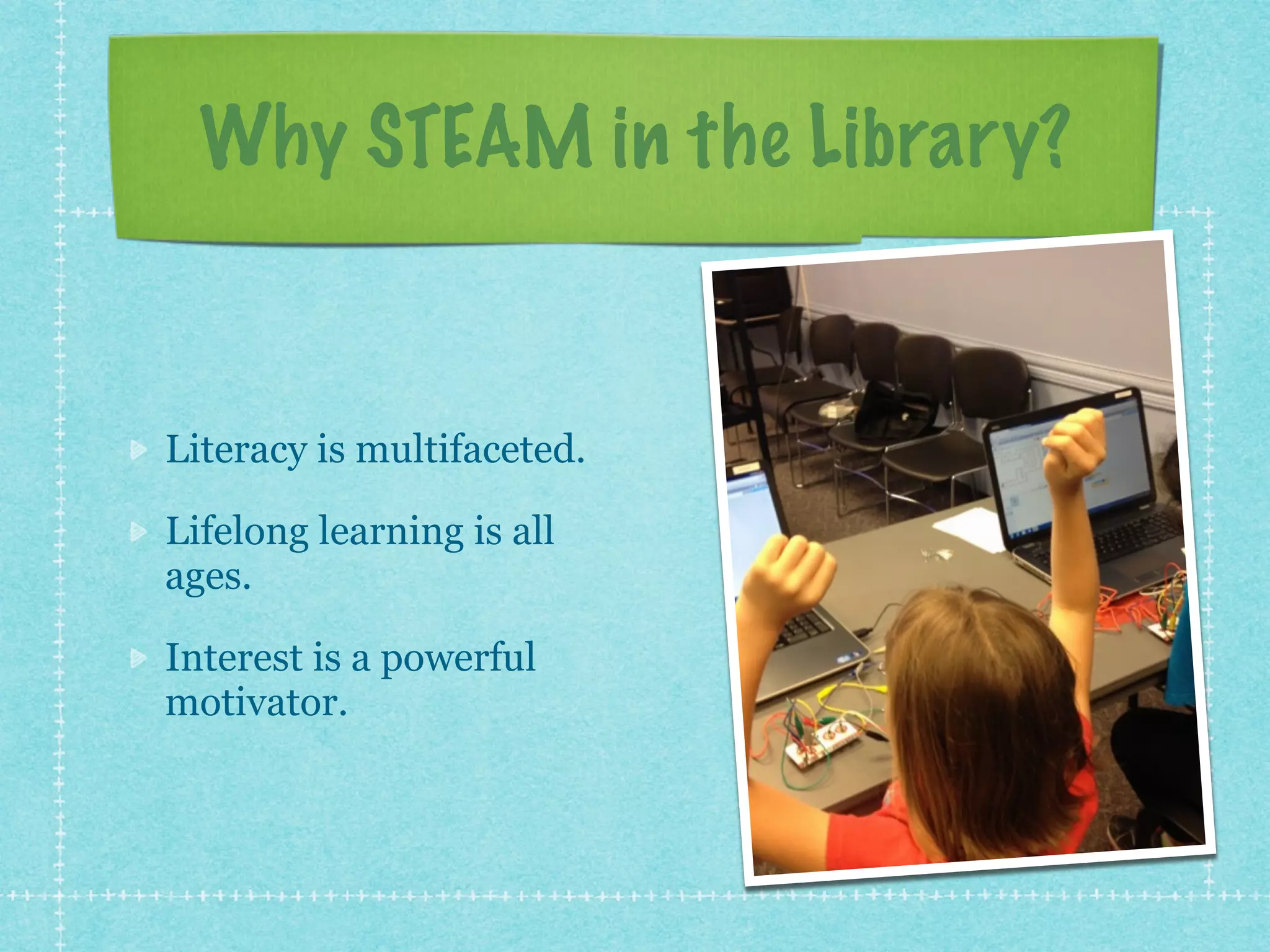 Why STEAM in the Library? 
Literacy is multifaceted. 
Lifelong learning is all 
ages. 
Interest is a powerful 
motivator. 
 