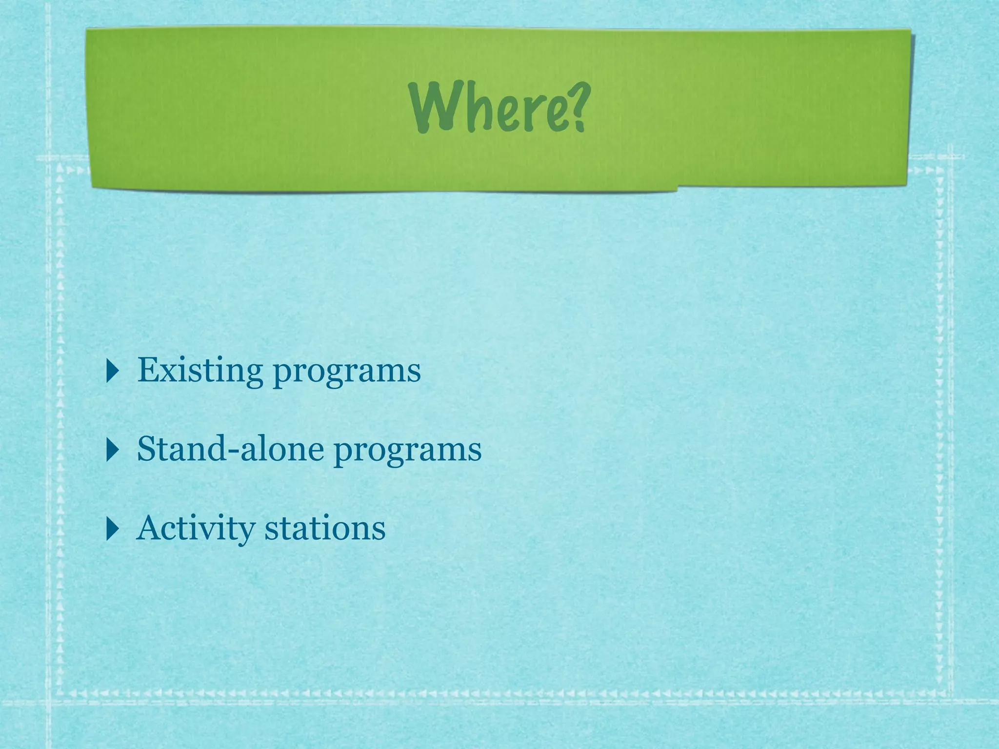 Where? 
‣ Existing programs 
‣ Stand-alone programs 
‣ Activity stations 
 