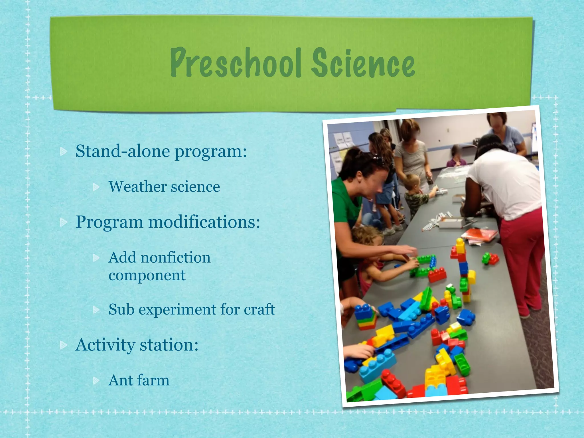Preschool Science 
Stand-alone program: 
Weather science 
Program modifications: 
Add nonfiction 
component 
Sub experiment for craft 
Activity station: 
Ant farm 
 