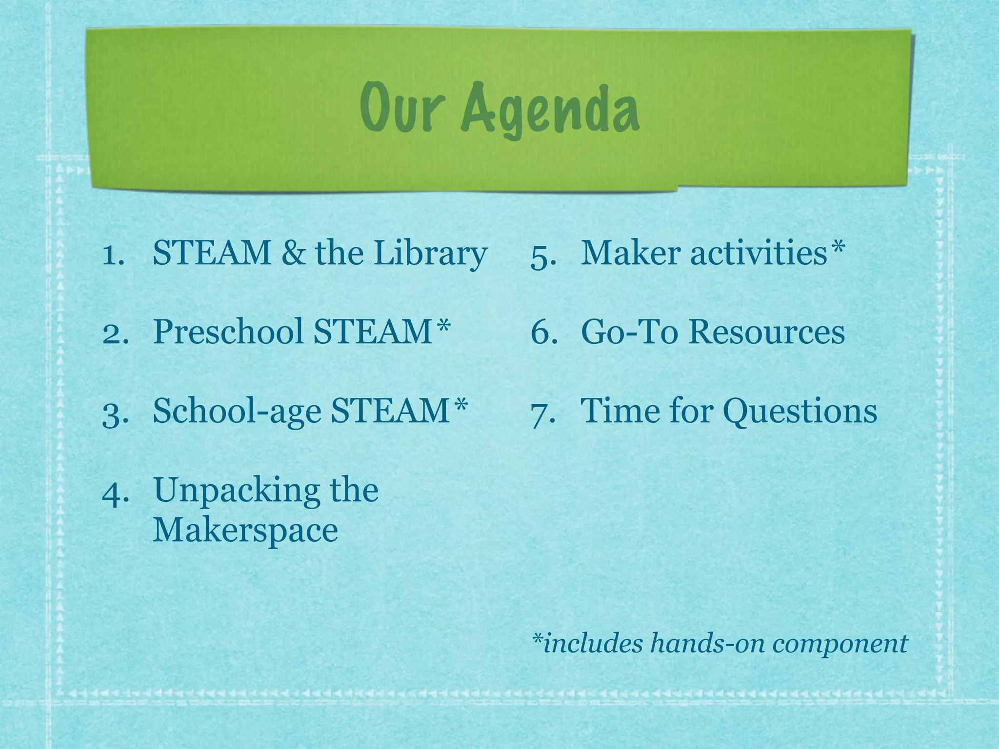 Our Agenda 
1. STEAM & the Library 
2. Preschool STEAM* 
3. School-age STEAM* 
4. Unpacking the 
Makerspace 
5. Maker activities* 
6. Go-To Resources 
7. Time for Questions 
! 
! 
*includes hands-on component 
 