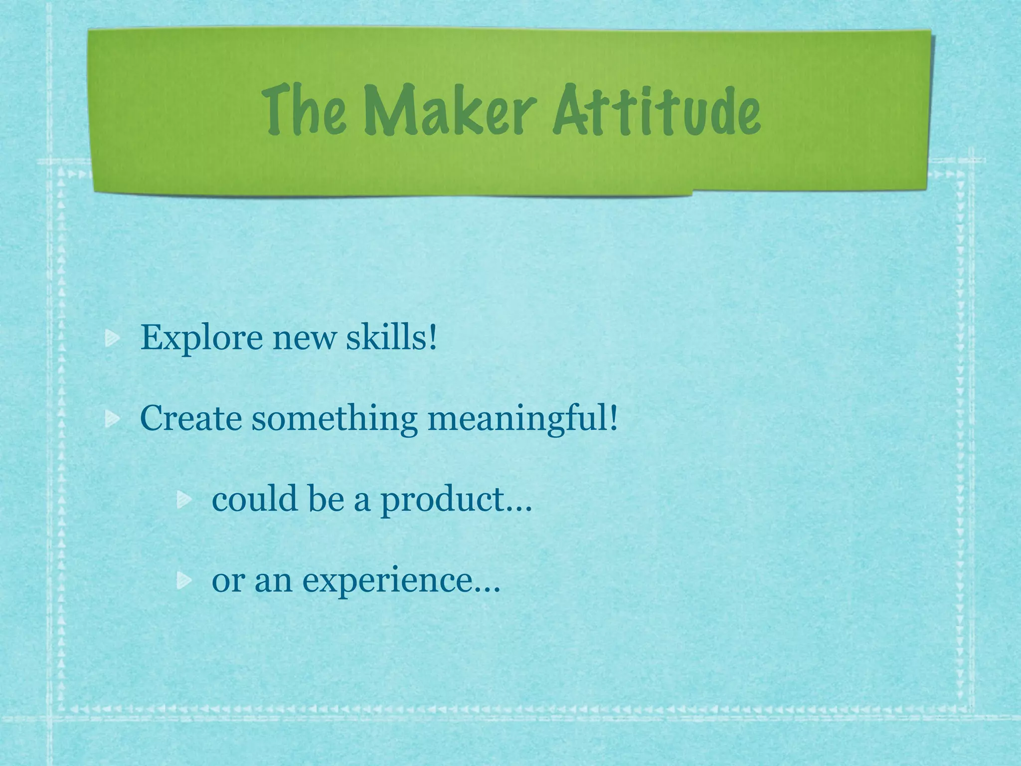 The Maker Attitude 
Explore new skills! 
Create something meaningful! 
could be a product… 
or an experience… 
 
