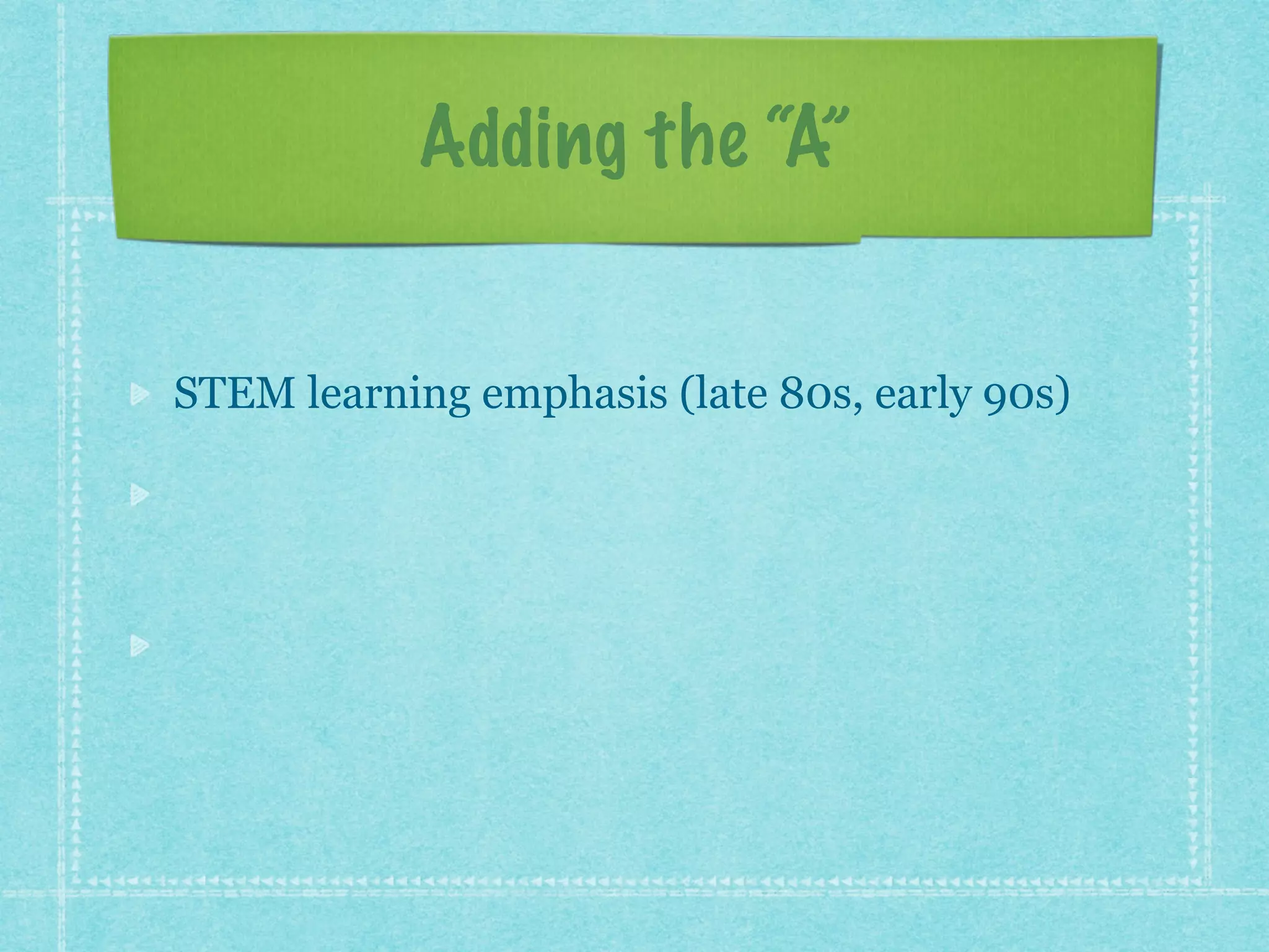 Adding the “A” 
STEM learning emphasis (late 80s, early 90s) 
“The arts and sciences are avatars of human 
creativity.” ~Mae Jemison (early 2000s) 
“The problem-solving, the fearlessness, and the 
critical thinking and making skills.” ~John 
Maeda (early 2010s) 
 