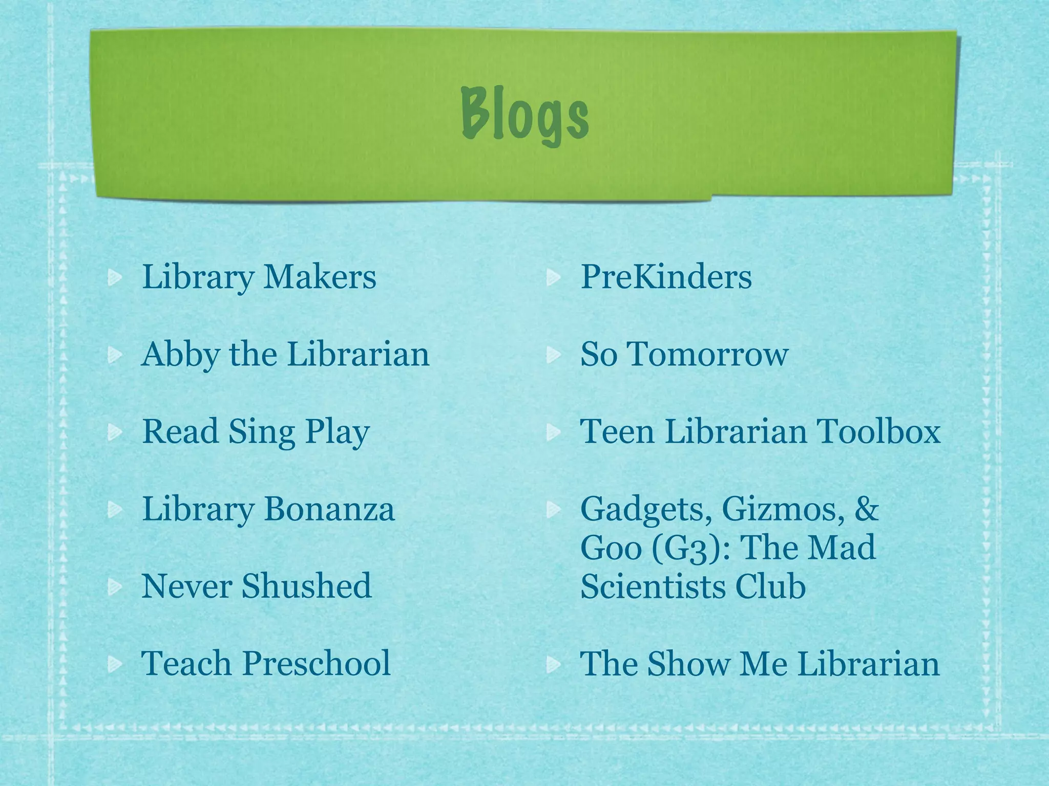 Blogs 
Library Makers 
Abby the Librarian 
Read Sing Play 
Library Bonanza 
Never Shushed 
Teach Preschool 
PreKinders 
So Tomorrow 
Teen Librarian Toolbox 
Gadgets, Gizmos, & 
Goo (G3): The Mad 
Scientists Club 
The Show Me Librarian 
 
