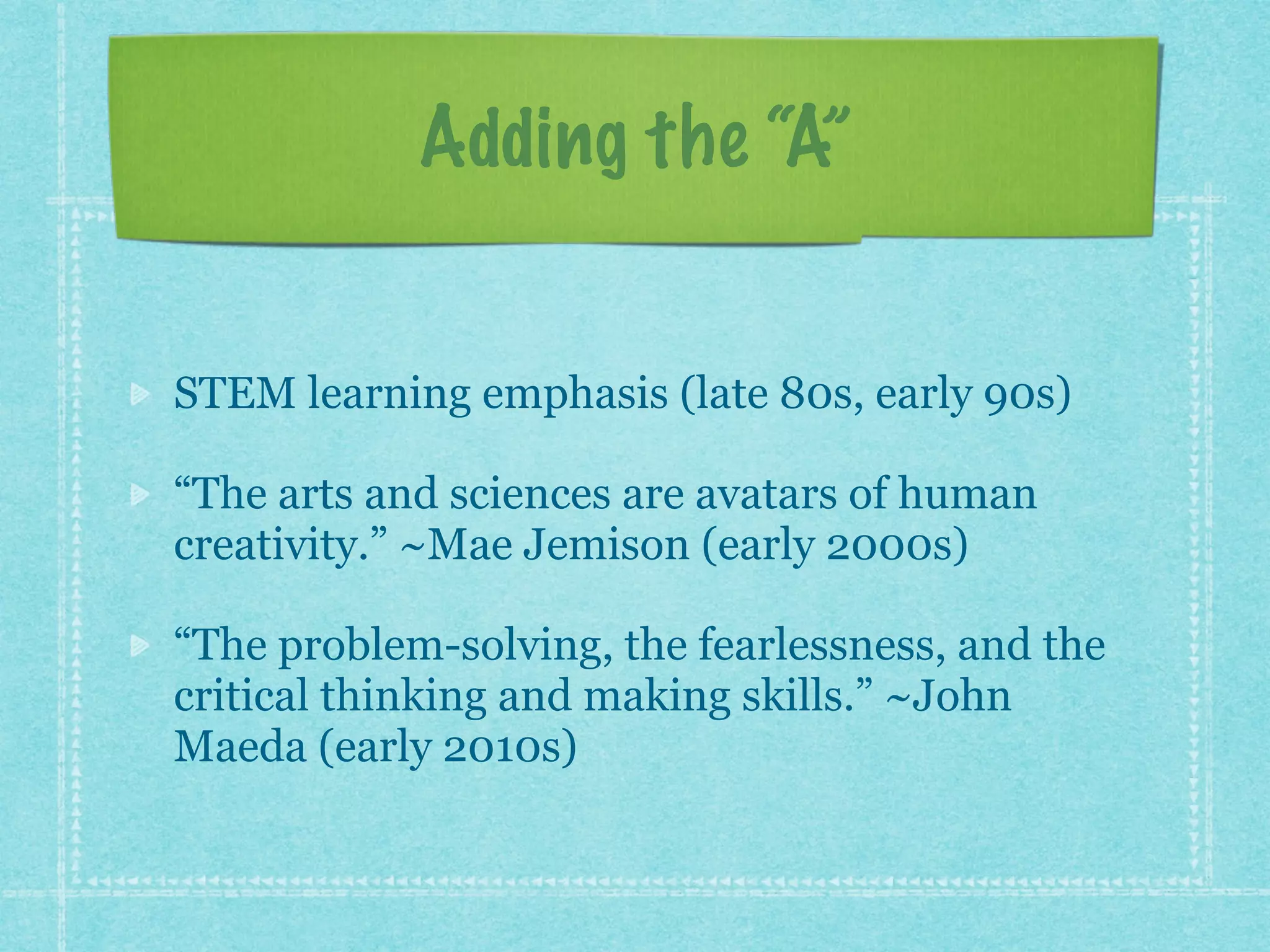 Adding the “A” 
STEM learning emphasis (late 80s, early 90s) 
“The arts and sciences are avatars of human 
creativity.” ~Mae Jemison (early 2000s) 
“The problem-solving, the fearlessness, and the 
critical thinking and making skills.” ~John 
Maeda (early 2010s) 
 