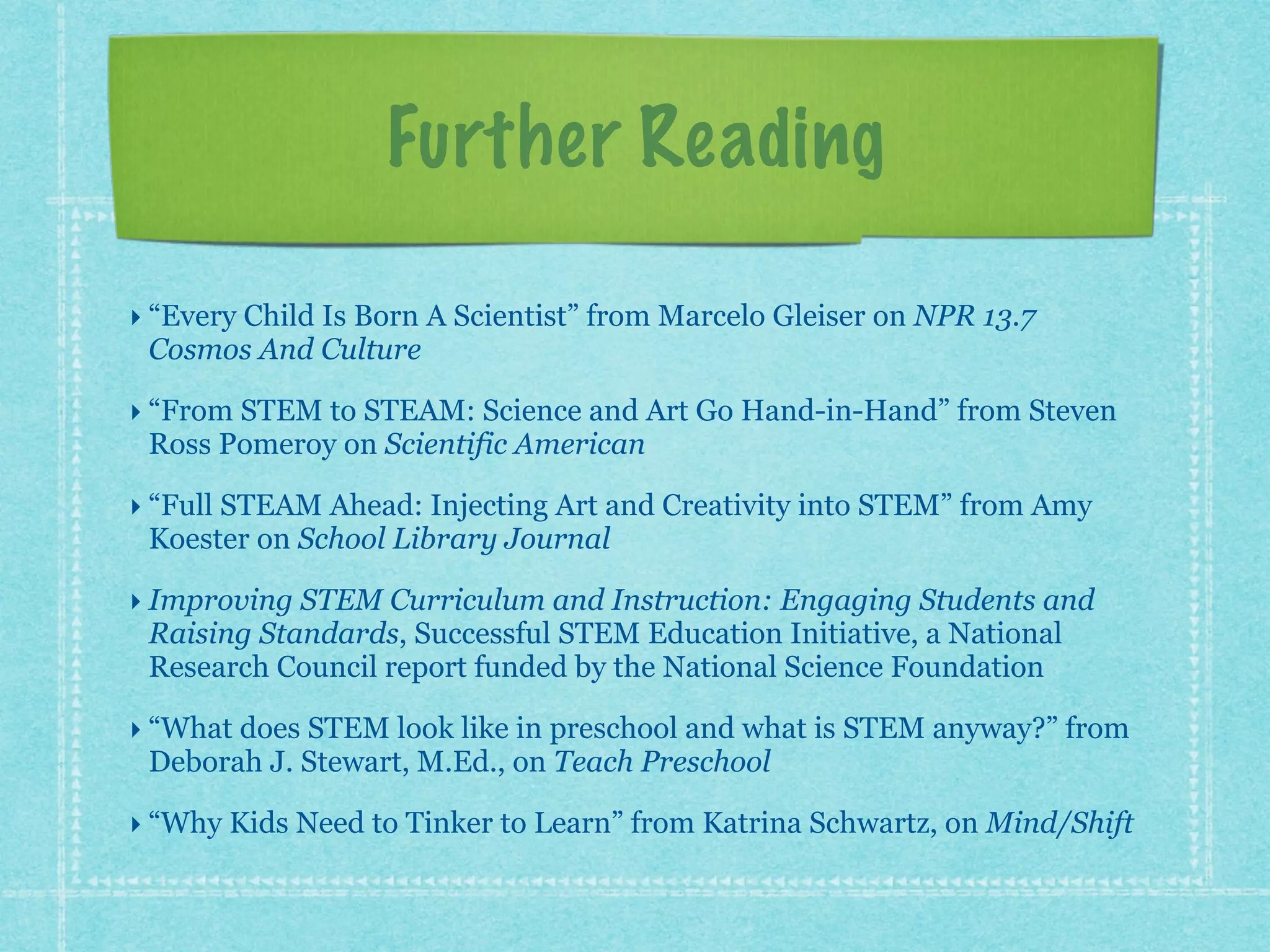 Further Reading 
‣ “Every Child Is Born A Scientist” from Marcelo Gleiser on NPR 13.7 
Cosmos And Culture 
‣ “From STEM to STEAM: Science and Art Go Hand-in-Hand” from Steven 
Ross Pomeroy on Scientific American 
‣ “Full STEAM Ahead: Injecting Art and Creativity into STEM” from Amy 
Koester on School Library Journal 
‣ Improving STEM Curriculum and Instruction: Engaging Students and 
Raising Standards, Successful STEM Education Initiative, a National 
Research Council report funded by the National Science Foundation 
‣ “What does STEM look like in preschool and what is STEM anyway?” from 
Deborah J. Stewart, M.Ed., on Teach Preschool 
‣ “Why Kids Need to Tinker to Learn” from Katrina Schwartz, on Mind/Shift 
