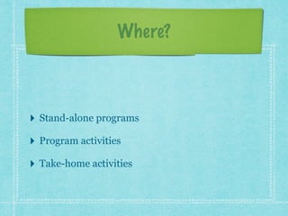 Where? 
! 
‣ Stand-alone programs 
‣ Program activities 
‣ Take-home activities 
 