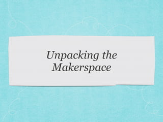 Unpacking the 
Makerspace 
 