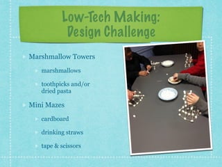 Low-Tech Making: 
Design Challenge 
Marshmallow Towers 
marshmallows 
toothpicks and/or 
dried pasta 
Mini Mazes 
cardboard 
drinking straws 
tape & scissors 
 