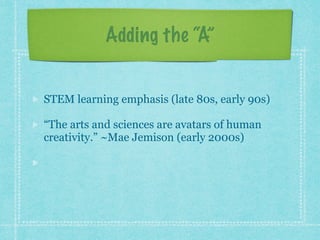 Adding the “A” 
STEM learning emphasis (late 80s, early 90s) 
“The arts and sciences are avatars of human 
creativity.” ~Mae Jemison (early 2000s) 
“The problem-solving, the fearlessness, and the 
critical thinking and making skills.” ~John 
Maeda (early 2010s) 
 