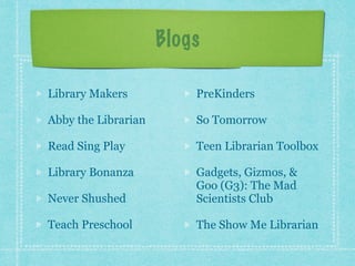 Blogs 
Library Makers 
Abby the Librarian 
Read Sing Play 
Library Bonanza 
Never Shushed 
Teach Preschool 
PreKinders 
So Tomorrow 
Teen Librarian Toolbox 
Gadgets, Gizmos, & 
Goo (G3): The Mad 
Scientists Club 
The Show Me Librarian 
 