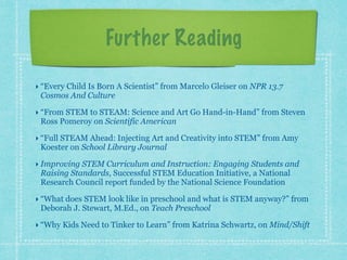 Further Reading 
‣ “Every Child Is Born A Scientist” from Marcelo Gleiser on NPR 13.7 
Cosmos And Culture 
‣ “From STEM to STEAM: Science and Art Go Hand-in-Hand” from Steven 
Ross Pomeroy on Scientific American 
‣ “Full STEAM Ahead: Injecting Art and Creativity into STEM” from Amy 
Koester on School Library Journal 
‣ Improving STEM Curriculum and Instruction: Engaging Students and 
Raising Standards, Successful STEM Education Initiative, a National 
Research Council report funded by the National Science Foundation 
‣ “What does STEM look like in preschool and what is STEM anyway?” from 
Deborah J. Stewart, M.Ed., on Teach Preschool 
‣ “Why Kids Need to Tinker to Learn” from Katrina Schwartz, on Mind/Shift 
