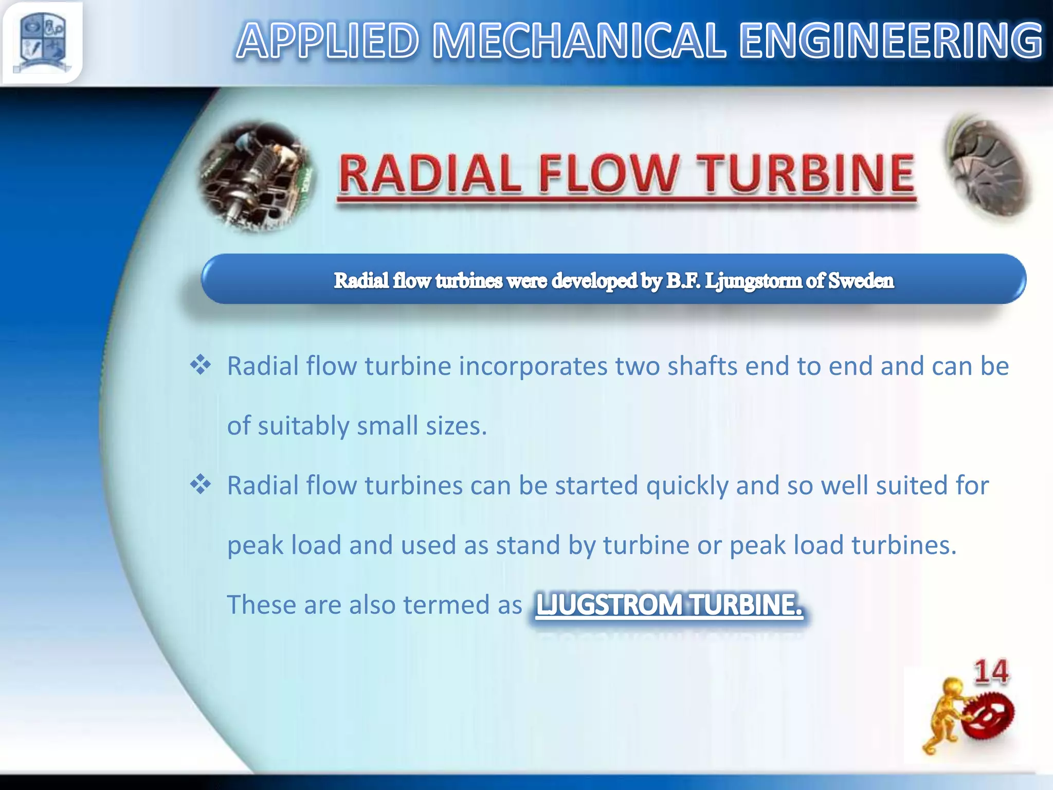  Radial flow turbine incorporates two shafts end to end and can be
of suitably small sizes.
 Radial flow turbines can be started quickly and so well suited for
peak load and used as stand by turbine or peak load turbines.
These are also termed as

 