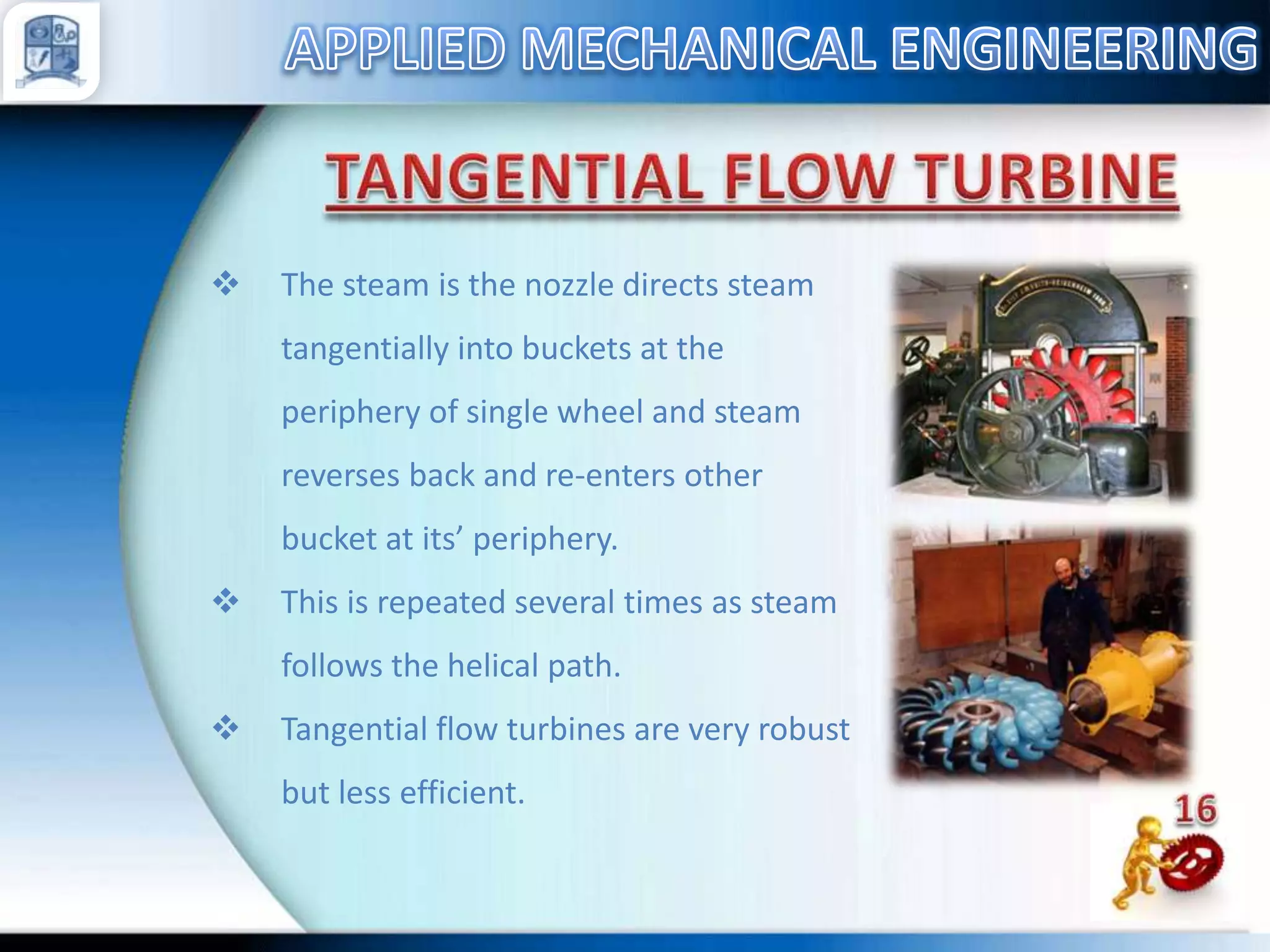 

The steam is the nozzle directs steam
tangentially into buckets at the
periphery of single wheel and steam
reverses back and re-enters other
bucket at its’ periphery.



This is repeated several times as steam
follows the helical path.



Tangential flow turbines are very robust

but less efficient.

 