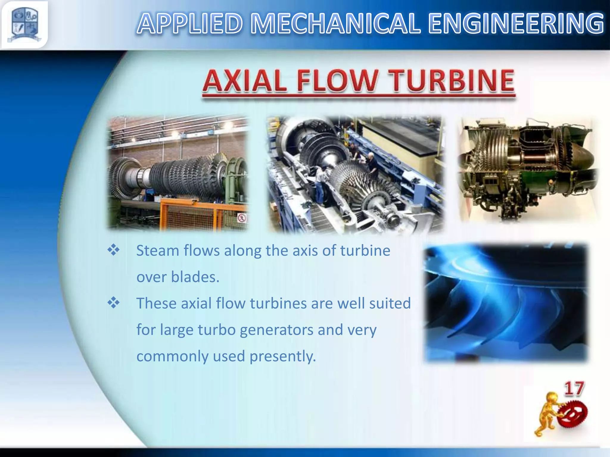  Steam flows along the axis of turbine

over blades.
 These axial flow turbines are well suited
for large turbo generators and very
commonly used presently.

 