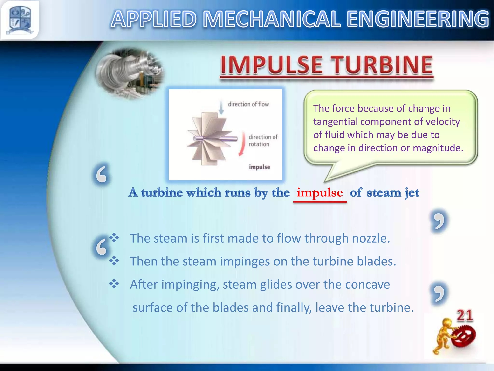 The force because of change in
tangential component of velocity
of fluid which may be due to
change in direction or magnitude.

impulse
 The steam is first made to flow through nozzle.
 Then the steam impinges on the turbine blades.
 After impinging, steam glides over the concave
surface of the blades and finally, leave the turbine.

 