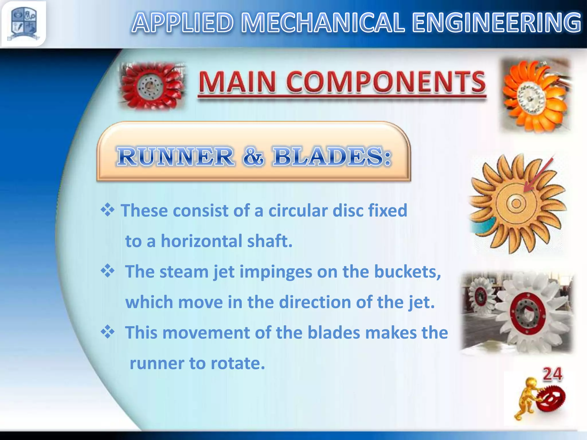  These consist of a circular disc fixed
to a horizontal shaft.
 The steam jet impinges on the buckets,
which move in the direction of the jet.
 This movement of the blades makes the
runner to rotate.

 