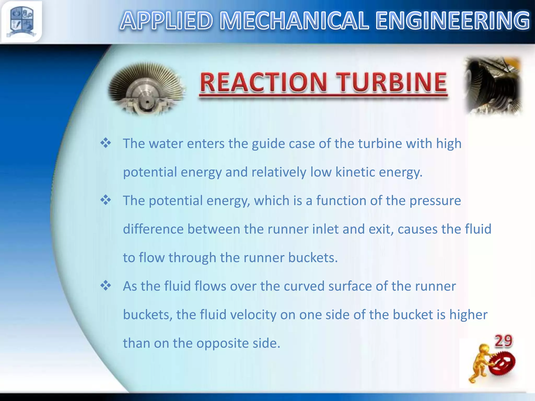  The water enters the guide case of the turbine with high
potential energy and relatively low kinetic energy.
 The potential energy, which is a function of the pressure
difference between the runner inlet and exit, causes the fluid
to flow through the runner buckets.
 As the fluid flows over the curved surface of the runner
buckets, the fluid velocity on one side of the bucket is higher

than on the opposite side.

 