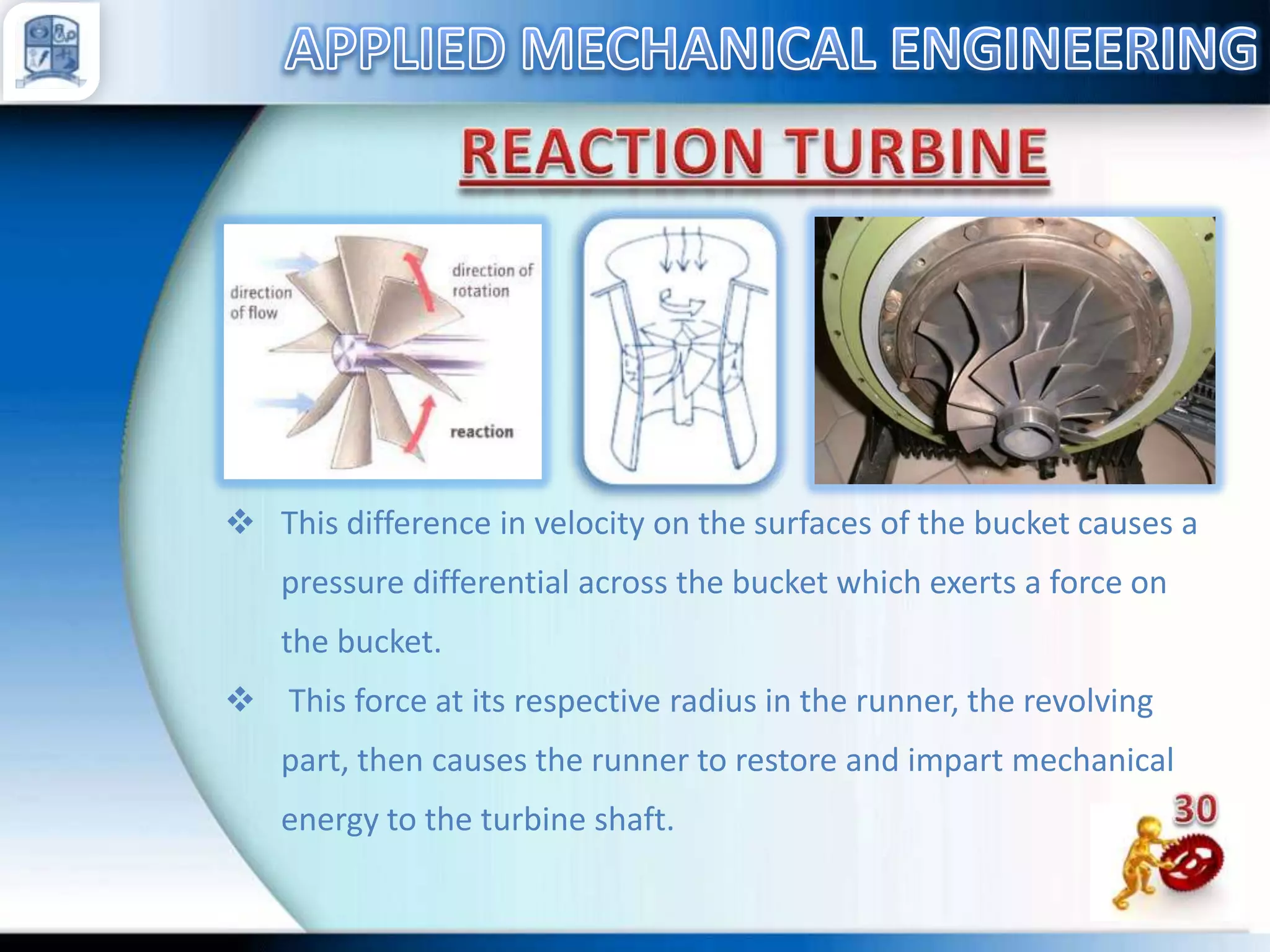  This difference in velocity on the surfaces of the bucket causes a
pressure differential across the bucket which exerts a force on
the bucket.
 This force at its respective radius in the runner, the revolving
part, then causes the runner to restore and impart mechanical
energy to the turbine shaft.

 