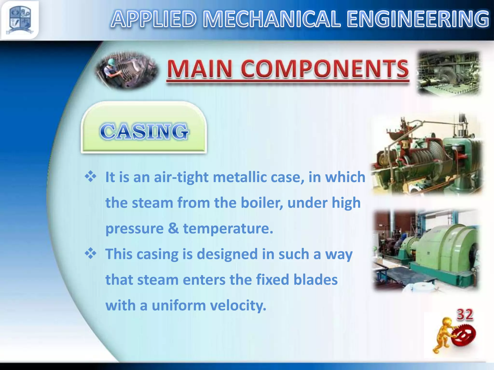  It is an air-tight metallic case, in which
the steam from the boiler, under high
pressure & temperature.
 This casing is designed in such a way
that steam enters the fixed blades
with a uniform velocity.

 