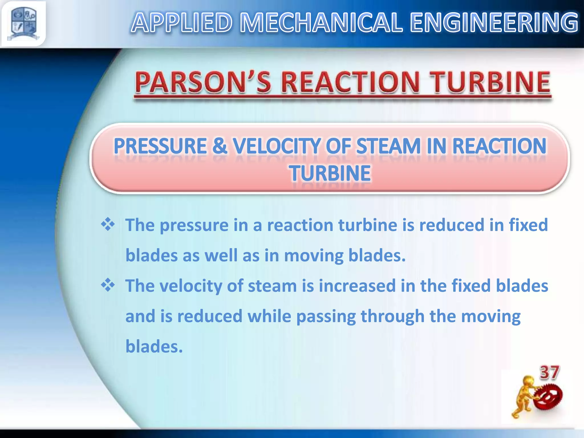  The pressure in a reaction turbine is reduced in fixed
blades as well as in moving blades.

 The velocity of steam is increased in the fixed blades
and is reduced while passing through the moving
blades.

 