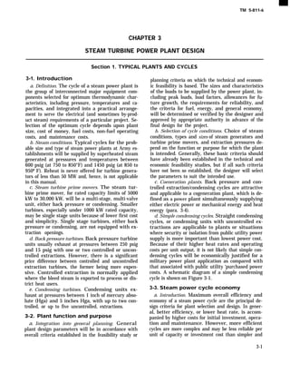 TM 5-811-6
CHAPTER 3
STEAM TURBINE POWER PLANT DESIGN
Section 1. TYPICAL PLANTS AND CYCLES
3-1. Introduction
a. Definition. The cycle of a steam power plant is
the group of interconnected major equipment com-
ponents selected for optimum thermodynamic char-
acteristics, including pressure, temperatures and ca-
pacities, and integrated into a practical arrange-
ment to serve the electrical (and sometimes by-prod-
uct steam) requirements of a particular project. Se-
lection of the optimum cycle depends upon plant
size, cost of money, fuel costs, non-fuel operating
costs, and maintenance costs.
b. Steam conditions. Typical cycles for the prob-
able size and type of steam power plants at Army es-
tablishments will be supplied by superheated steam
generated at pressures and temperatures between
600 psig (at 750 to 850°F) and 1450 psig (at 850 to
950º F). Reheat is never offered for turbine genera-
tors of less than 50 MW and, hence, is not applicable
in this manual.
c. Steam turbine prime movers. The steam tur-
bine prime mover, for rated capacity limits of 5000
kW to 30,000 kW, will be a multi-stage, multi-valve
unit, either back pressure or condensing. Smaller
turbines, especially under 1000 kW rated capacity,
may be single stage units because of lower first cost
and simplicity. Single stage turbines, either back
pressure or condensing, are not equipped with ex-
traction openings.
d. Back pressure turbines. Back pressure turbine
units usually exhaust at pressures between 250 psig
and 15 psig with one or two controlled or uncon-
trolled extractions. However, there is a significant
price difference between controlled and uncontrolled
extraction turbines, the former being more expen-
sive. Controlled extraction is normally applied
where the bleed steam is exported to process or dis-
trict heat users.
e. Condensing turbines. Condensing units ex-
haust at pressures between 1 inch of mercury abso-
lute (Hga) and 5 inches Hga, with up to two con-
trolled, or up to five uncontrolled, extractions.
3-2. Plant function and purpose
a. Integration into general planning. General
plant design parameters will be in accordance with
overall criteria established in the feasibility study or
planning criteria on which the technical and econom-
ic feasibility is based. The sizes and characteristics
of the loads to be supplied by the power plant, in-
cluding peak loads, load factors, allowances for fu-
ture growth, the requirements for reliability, and
the criteria for fuel, energy, and general economy,
will be determined or verified by the designer and
approved by appropriate authority in advance of the
final design for the project.
b. Selection of cycle conditions. Choice of steam
conditions, types and sizes of steam generators and
turbine prime movers, and extraction pressures de-
pend on the function or purpose for which the plant
is intended. Generally, these basic criteria should
have already been established in the technical and
economic feasibility studies, but if all such criteria
have not been so established, the designer will select
the parameters to suit the intended use.
c. Coeneration plants. Back pressure and con-
trolled extraction/condensing cycles are attractive
and applicable to a cogeneration plant, which is de-
fined as a power plant simultaneously supplying
either electric power or mechanical energy and heat
energy (para. 3-4).
d. Simple condensing cycles. Straight condensing
cycles, or condensing units with uncontrolled ex-
tractions are applicable to plants or situations
where security or isolation from public utility power
supply is more important than lowest power cost.
Because of their higher heat rates and operating
costs per unit output, it is not likely that simple con-
densing cycles will be economically justified for a
military power plant application as compared with
that associated with public utility ‘purchased power
costs. A schematic diagram of a simple condensing
cycle is shown on Figure 3-1.
3-3. Steam power cycle economy
a. Introduction. Maximum overall efficiency and
economy of a steam power cycle are the principal de-
sign criteria for plant selection and design. In gener-
al, better efficiency, or lower heat rate, is accom-
panied by higher costs for initial investment, opera-
tion and maintenance. However, more efficient
cycles are more complex and may be less reliable per
unit of capacity or investment cost than simpler and
3-1
 