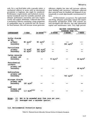 ards. For a coal fired boiler with a spreader stoker, a
mechanical collector in series with an electrostatic
precipitator or baghouse also might be considered.
Performance requirements and technical environ-
mental standards must be carefully matched, and
ultimate performance warranties and tests require
careful and explicit definitions. Collected dust from
a mechanical collector containing a large proportion
of combustibles may be reinfected into the furnace
for final burnout; this will increase steam generator
TM 5-811-6
efficiency slightly but also will increase collector
dust loading and carryover. Ultimate collected
dust material must be handled and disposed of sys-
tematically to avoid objectionable environmental ef-
fects.
(b) Electrostatic precipitators. For pulverized
coal firing, adequate particulate control will require
electrostatic precipitators (ESP). ESP systems are
well developed and effective, but add substantial
capital and maintenance costs. Very high percent-
3-17
 