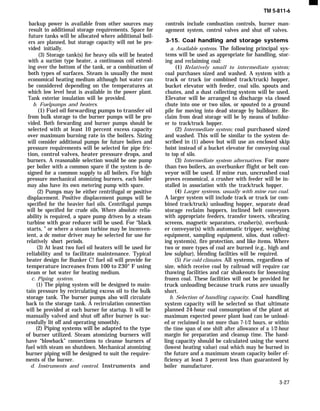 backup power is available from other sources may
result in additional storage requirements. Space for
future tanks will be allocated where additional boil-
ers are planned, but storage capacity will not be pro-
vided initially.
(3) Storage tank(s) for heavy oils will be heated
with a suction type heater, a continuous coil extend-
ing over the bottom of the tank, or a combination of
both types of surfaces. Steam is usually the most
economical heating medium although hot water can
be considered depending on the temperatures at
which low level heat is available in the power plant.
Tank exterior insulation will be provided.
b. Fuelpumps and heaters.
(1) Fuel oil forwarding pumps to transfer oil
from bulk storage to the burner pumps will be pro-
vided. Both forwarding and burner pumps should be
selected with at least 10 percent excess capacity
over maximum burning rate in the boilers. Sizing
will consider additional pumps for future boilers and
pressure requirements will be selected for pipe fric-
tion, control valves, heater pressure drops, and
burners. A reasonable selection would be one pump
per boiler with a common spare if the system is de-
signed for a common supply to all boilers. For high
pressure mechanical atomizing burners, each boiler
may also have its own metering pump with spare.
(2) Pumps may be either centrifugal or positive
displacement. Positive displacement pumps will be
specified for the heavier fuel oils. Centrifugal pumps
will be specified for crude oils. Where absolute relia-
ability is required, a spare pump driven by a steam
turbine with gear reducer will be used. For “black
starts, ” or where a steam turbine may be inconven-
ient, a dc motor driver may be selected for use for
relatively short periods.
(3) At least two fuel oil heaters will be used for
reliability and to facilitate maintenance. Typical
heater design for Bunker C! fuel oil will provide for
temperature increases from 100 to 230° F using
steam or hot water for heating medium.
c. Piping system.
(1) The piping system will be designed to main-
tain pressure by recirculating excess oil to the bulk
storage tank. The burner pumps also will circulate
back to the storage tank. A recirculation connection
will be provided at each burner for startup. It will be
manually valved and shut off after burner is suc-
cessfully lit off and operating smoothly.
(2) Piping systems will be adapted to the type
of burner utilized. Steam atomizing burners will
have “blowback” connections to cleanse burners of
fuel with steam on shutdown. Mechanical atomizing
burner piping will be designed to suit the require-
ments of the burner.
d. Instruments and control. Instruments and
TM 5-811-6
controls include combustion controls, burner man-
agement system, control valves and shut off valves.
3-15. Coal handling and storage systems
a. Available systems. The following principal sys-
tems will be used as appropriate for handling, stor-
ing and reclaiming coal:
(1) Relatively small to intermediate system;
coal purchases sized and washed. A system with a
track or truck (or combined track/truck) hopper,
bucket elevator with feeder, coal silo, spouts and
chutes, and a dust collecting system will be used.
Elevator will be arranged to discharge via closed
chute into one or two silos, or spouted to a ground
pile for moving into dead storage by bulldozer. Re-
claim from dead storage will be by means of bulldoz-
er to track/truck hopper.
(2) Intermediate system; coal purchased sized
and washed. This will be similar to the system de-
scribed in (1) above but will use an enclosed skip
hoist instead of a bucket elevator for conveying coal
to top of silo.
(3) Intermediate system alternatives. For more
than two boilers, an overbunker flight or belt con-
veyor will be used. If mine run, uncrushed coal
proves economical, a crusher with feeder will be in-
stalled in association with the track/truck hopper.
(4) Larger systems, usually with mine run coal.
A larger system will include track or truck (or com-
bined track/truck) unloading hopper, separate dead
storage reclaim hoppers, inclined belt conveyors
with appropriate feeders, transfer towers, vibrating
screens, magnetic separators, crusher(s), overbunk-
er conveyor(s) with automatic tripper, weighing
equipment, sampling equipment, silos, dust collect-
ing system(s), fire protection, and like items. Where
two or more types of coal are burned (e.g., high and
low sulphur), blending facilities will be required.
(5) For cold climates. All systems, regardless of
size, which receive coal by railroad will require car
thawing facilities and car shakeouts for loosening
frozen coal. These facilities will not be provided for
truck unloading because truck runs are usually
short.
b. Selection of handling capacity. Coal handling
system capacity will be selected so that ultimate
planned 24-hour coal consumption of the plant at
maximum expected power plant load can be unload-
ed or reclaimed in not more than 7-1/2 hours, or within
the time span of one shift after allowance of a 1/2-hour
margin for preparation and cleanup time. The hand-
ling capacity should be calculated using the worst
(lowest heating value) coal which may be burned in
the future and a maximum steam capacity boiler ef-
ficiency at least 3 percent less than guaranteed by
boiler manufacturer.
3-27
 