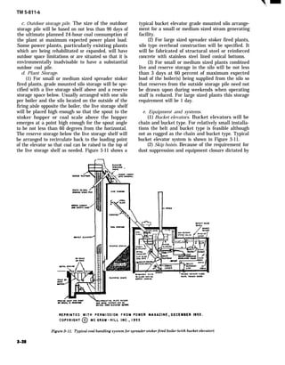 TM 5-811-6
c. Outdoor storage pile. The size of the outdoor
storage pile will be based on not less than 90 days of
the ultimate planned 24-hour coal consumption of
the plant at maximum expected power plant load.
Some power plants, particularly existing plants
which are being rehabilitated or expanded, will have
outdoor space limitations or are situated so that it is
environmentally inadvisable to have a substantial
outdoor coal pile.
d. Plant Storage.
(1) For small or medium sized spreader stoker
fired plants, grade mounted silo storage will be spe-
cified with a live storage shelf above and a reserve
storage space below. Usually arranged with one silo
per boiler and the silo located on the outside of the
firing aisle opposite the boiler, the live storage shelf
will be placed high enough so that the spout to the
stoker hopper or coal scale above the hopper
emerges at a point high enough for the spout angle
to be not less than 60 degrees from the horizontal.
The reserve storage below the live storage shelf will
be arranged to recirculate back to the loading point
of the elevator so that coal can be raised to the top of
the live storage shelf as needed. Figure 3-11 shows a
typical bucket elevator grade mounted silo arrange-
ment for a small or medium sized steam generating
facility.
(2) For large sized spreader stoker fired plants,
silo type overhead construction will be specified. It
will be fabricated of structural steel or reinforced
concrete with stainless steel lined conical bottoms.
(3) For small or medium sized plants combined
live and reserve storage in the silo will be not less
than 3 days at 60 percent of maximum expected
load of the boiler(s) being supplied from the silo so
that reserves from the outside storage pile need not
be drawn upon during weekends when operating
staff is reduced. For large sized plants this storage
requirement will be 1 day.
e. Equipment and systems.
(1) Bucket elevators. Bucket elevators will be
chain and bucket type. For relatively small installa-
tions the belt and bucket type is feasible although
not as rugged as the chain and bucket type. Typical
bucket elevator system is shown in Figure 3-11.
(2) Skip hoists. Because of the requirement for
dust suppression and equipment closure dictated by
 