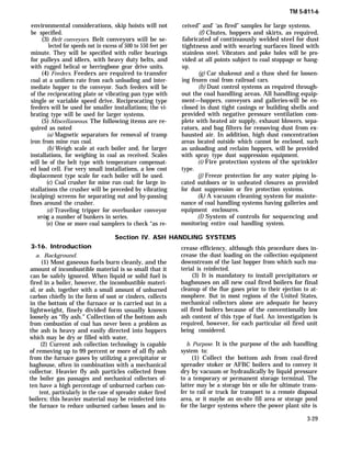 environmental considerations, skip hoists will not
be specified.
(3) Belt conveyors. Belt conveyors will be se-
lected for speeds not in excess of 500 to 550 feet per
minute. They will be specified with roller bearings
for pulleys and idlers, with heavy duty belts, and
with rugged helical or herringbone gear drive units.
(4) Feeders. Feeders are required to transfer
coal at a uniform rate from each unloading and inter-
mediate hopper to the conveyor. Such feeders will be
of the reciprocating plate or vibrating pan type with
single or variable speed drive. Reciprocating type
feeders will be used for smaller installations; the vi-
brating type will be used for larger systems.
(5) Miscellaneous. The following items are re-
quired as noted
(a) Magnetic separators for removal of tramp
iron from mine run coal.
(b) Weigh scale at each boiler and, for larger
installations, for weighing in coal as received. Scales
will be of the belt type with temperature compensat-
ed load cell. For very small installations, a low cost
displacement type scale for each boiler will be used.
(c) Coal crusher for mine run coal; for large in-
stallations the crusher will be preceded by vibrating
(scalping) screens for separating out and by-passing
fines around the crusher.
(d) Traveling tripper for overbunker conveyor
serving a number of bunkers in series.
(e) One or more coal samplers to check “as re-
TM 5-811-6
ceived” and’ ‘as fired” samples for large systems.
(f) Chutes, hoppers and skirts, as required,
fabricated of continuously welded steel for dust
tightness and with wearing surfaces lined with
stainless steel. Vibrators and poke holes will be pro-
vided at all points subject to coal stoppage or hang-
up.
(g) Car shakeout and a thaw shed for loosen-
ing frozen coal from railroad cars.
(h) Dust control systems as required through-
out the coal handling areas. All handling equip-
ment—hoppers, conveyors and galleries-will be en-
closed in dust tight casings or building shells and
provided with negative pressure ventilation com-
plete with heated air supply, exhaust blowers, sepa-
rators, and bag filters for removing dust from ex-
hausted air. In addition, high dust concentration
areas located outside which cannot be enclosed, such
as unloading and reclaim hoppers, will be provided
with spray type dust suppression equipment.
(i) Fire protection system of the sprinkler
type.
(j) Freeze protection for any water piping lo-
cated outdoors or in unheated closures as provided
for dust suppression or fire protection systems.
(k) A vacuum cleaning system for mainte-
nance of coal handling systems having galleries and
equipment enclosures.
(l) System of controls for sequencing and
monitoring entire coal handling system.
Section IV. ASH HANDLING SYSTEMS
3-16. Introduction
a. Background.
(1) Most gaseous fuels burn cleanly, and the
amount of incombustible material is so small that it
can be safely ignored. When liquid or solid fuel is
fired in a boiler, however, the incombustible materi-
al, or ash, together with a small amount of unburned
carbon chiefly in the form of soot or cinders, collects
in the bottom of the furnace or is carried out in a
lightweight, finely divided form usually known
loosely as “fly ash.” Collection of the bottom ash
from combustion of coal has never been a problem as
the ash is heavy and easily directed into hoppers
which may be dry or filled with water,
(2) Current ash collection technology is capable
of removing up to 99 percent or more of all fly ash
from the furnace gases by utilizing a precipitator or
baghouse, often in combination with a mechanical
collector. Heavier fly ash particles collected from
the boiler gas passages and mechanical collectors of-
ten have a high percentage of unburned carbon con-
tent, particularly in the case of spreader stoker fired
boilers; this heavier material may be reinfected into
the furnace to reduce unburned carbon losses and in-
crease efficiency, although this procedure does in-
crease the dust loading on the collection equipment
downstream of the last hopper from which such ma-
terial is reinfected.
(3) It is mandatory to install precipitators or
baghouses on all new coal fired boilers for final
cleanup of the flue gases prior to their ejection to at-
mosphere. But in most regions of the United States,
mechanical collectors alone are adequate for heavy
oil fired boilers because of the conventionally low
ash content of this type of fuel. An investigation is
required, however, for each particular oil fired unit
being considered.
b. Purpose. It is the purpose of the ash handling
system to:
(1) Collect the bottom ash from coal-fired
spreader stoker or AFBC boilers and to convey it
dry by vacuum or hydraulically by liquid pressure
to a temporary or permanent storage terminal. The
latter may be a storage bin or silo for ultimate trans-
fer to rail or truck for transport to a remote disposal
area, or it maybe an on-site fill area or storage pond
for the larger systems where the power plant site is
3-29
 