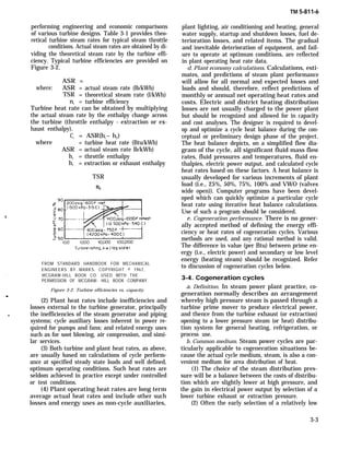 TM 5-811-6
performing engineering and economic comparisons
of various turbine designs. Table 3-1 provides theo-
retical turbine steam rates for typical steam throttle
conditions. Actual steam rates are obtained by di-
viding the theoretical steam rate by the turbine effi-
ciency. Typical turbine efficiencies are provided on
Figure 3-2.
ASR =
where: ASR = actual steam rate (lb/kWh)
TSR = theoretical steam rate (l/kWh)
nt = turbine efficiency
Turbine heat rate can be obtained by multiplying
the actual steam rate by the enthalpy change across
the turbine (throttle enthalpy - extraction or ex-
haust enthalpy).
Ct = ASR(hl – h2)
where = turbine heat rate (Btu/kWh)
ASR = actual steam rate lb/kWh)
h1 = throttle enthalpy
h1 = extraction or exhaust enthalpy
TSR
’
FROM STANDARD HANDBOOK FOR MECHANICAL
ENGINEERS BY MARKS. COPYRIGHT © 1967,
. MCGRAW-HILL BOOK CO. USED WITH THE
PERMISSION OF MCGRAW- HILL BOOK COMPANY.
Figure 3-2. Turbine efficiencies vs. capacity.
m
(2) Plant heat rates include inefficiencies and
losses external to the turbine generator, principally
the inefficiencies of the steam generator and piping
systems; cycle auxiliary losses inherent in power re-
quired for pumps and fans; and related energy uses
such as for soot blowing, air compression, and simi-
lar services.
(3) Both turbine and plant heat rates, as above,
are usually based on calculations of cycle perform-
ance at specified steady state loads and well defined,
optimum operating conditions. Such heat rates are
seldom achieved in practice except under controlled
or test conditions.
(4) Plant operating heat rates are long term
average actual heat rates and include other such
losses and energy uses as non-cycle auxiliaries,
plant lighting, air conditioning and heating, general
water supply, startup and shutdown losses, fuel de-
terioration losses, and related items. The gradual
and inevitable deterioration of equipment, and fail-
ure to operate at optimum conditions, are reflected
in plant operating heat rate data.
d. Plant economy calculations. Calculations, esti-
mates, and predictions of steam plant performance
will allow for all normal and expected losses and
loads and should, therefore, reflect predictions of
monthly or annual net operating heat rates and
costs. Electric and district heating distribution
losses are not usually charged to the power plant
but should be recognized and allowed for in capacity
and cost analyses. The designer is required to devel-
op and optimize a cycle heat balance during the con-
ceptual or preliminary design phase of the project.
The heat balance depicts, on a simplified flow dia-
gram of the cycle, all significant fluid mass flow
rates, fluid pressures and temperatures, fluid en-
thalpies, electric power output, and calculated cycle
heat rates based on these factors. A heat balance is
usually developed for various increments of plant
load (i.e., 25%, 50%, 75%, 100% and VWO (valves
wide open)). Computer programs have been devel-
oped which can quickly optimize a particular cycle
heat rate using iterative heat balance calculations.
Use of such a program should be considered.
e. Cogeneration performance. There is no gener-
ally accepted method of defining the energy effi-
ciency or heat rates of cogeneration cycles. Various
methods are used, and any rational method is valid.
The difference in value (per Btu) between prime en-
ergy (i.e., electric power) and secondary or low level
energy (heating steam) should be recognized. Refer
to discussion of cogeneration cycles below.
3-4. Cogeneration cycles
a. Definition. In steam power plant practice, co-
generation normally describes an arrangement
whereby high pressure steam is passed through a
turbine prime mover to produce electrical power,
and thence from the turbine exhaust (or extraction)
opening to a lower pressure steam (or heat) distribu-
tion system for general heating, refrigeration, or
process use.
b. Common medium. Steam power cycles are par-
ticularly applicable to cogeneration situations be-
cause the actual cycle medium, steam, is also a con-
venient medium for area distribution of heat.
(1) The choice of the steam distribution pres-
sure will be a balance between the costs of distribu-
tion which are slightly lower at high pressure, and
the gain in electrical power output by selection of a
lower turbine exhaust or extraction pressure.
(2) Often the early selection of a relatively low
3-3
 