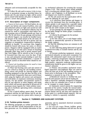 TM 5-811-6
adequate and environmentally acceptable for this
purpose.
(2) Collect fly ash and to convey it dry to tem-
porary or permanent storage as described above for
bottom ash. Fly ash, being very light, will be wetted
and is mixed with bottom ash prior to disposal to
prevent a severe dust problem.
3-17. Description of major components
a. Typical oil fired system. Oil fired boilers do not
require any bottom ash removal facilities, since ash
and unburned carbon are light and carried out with
the furnace exit gas. A mechanical collector may be
required for small or intermediate sized boilers hav-
ing steaming rates of 200,000 pounds per hour or
less. The fly ash from the gas passage and mechani-
cal collector hoppers can usually be handled manu-
ally because of the small amount of fly ash (soot) col-
lected. The soot from the fuel oil is greasy and can
coagulate at atmospheric temperatures making it
difficult to handle. To overcome this, hoppers
should be heated with steam, hot water, or electric
power. Hoppers will be equipped with an outlet
valve having an air lock and a means of attaching
disposable paper bags sized to permit manual hand-
ling. Each hopper will be selected so that it need not
be evacuated more than once every few days. If boil-
er size and estimated soot/ash loading is such that
manual handling becomes burdensome, a vacuum or
hydraulic system as described below should be con-
sidered.
b. Typical ash handling system for small or inter
mediate sized coal fired boilers;
(1) Plant fuel burning rates and ash content of
coal are critical in sizing the ash handling system.
Sizing criteria will provide for selecting hoppers and
handling equipment so that ash does not have to be
removed more frequently than once each 8-hour
shift using the highest ash content coal anticipated
and with boiler at maximum continuous steaming
capacity. For the smaller, non-automatic system it
may be cost effective to select hoppers and equip
ment which will permit operating at 60 percent of
maximum steam capacity for 3 days without remov-
ing ash to facilitate operating with a minimum
weekend crew.
(2) For a typical military power plant, the most
economical selection for both bottom and fly ash dis-
posal is a vacuum type dry system with a steam jet
or mechanical
(Figure 3-12).
exhauster for creating the vacuum
This typical plant would probably
have a traveling grate spreader stoker, a mechanical
collector, and a baghouse; in all likelihood, no on-site
ash disposal area would be available.
(3) The ash system for the typical plant will in-
clude the following for each boiler:
(a) A refractory lined bottom ash hopper to
receive the discharge from the traveling grate. A
clinker grinder is not required for a spreader stoker
although adequate poke holes should be incorpor-
ated into the outlet sections of the hopper.
(b) Gas passage fly ash hoppers as required
by the boiler design for boiler proper, economizer,
and air heater.
(c) Collector fly ash hoppers for the mechani-
cal collector and baghouse.
(d) Air lock valves, one at each hopper outlet,
manually or automatically operated as selected by
the design engineer.
(4) And the following items are common to all
boilers in the plant:
(a) Ash collecting piping fabricated of special
hardened ferro-alloy to transfer bottom and fly ash
to Storage.
(b) Vacuum producing equipment, steam or
mechanical exhauster as may prove economical. For
plants with substantial export steam and with low
quality, relatively inexpensive makeup require-
ments, steam will be the choice. For plants with
high quality, expensive makeup requirements,
consideration should be given to the higher cost me-
chanical exhauster.
(c) Primary and secondary mechanical (centri-
fugal) separators and baghouse filter are used to
clean the dust out of the ash handling system ex-
haust prior to discharge to the atmosphere. This
equipment is mounted on top of the silo.
(d) Reinforced concrete or vitrified tile over-
head silo with separator and air lock for loading silo
with a “dustless” unloader designed to dampen
ashes as they are unloaded into a truck or railroad
car for transport to remote disposal.
(e) Automatic control system for sequencing
operation of the system. Usually the manual initia-
tion of such a system starts the exhauster and then
removes bottom and fly ash from each separator col-
lection point in a predetermined sequence. Ash un-
loading to vehicles is separately controlled.
Section V. TURBINES AND AUXILIARY SYSTEMS
3-18. Turbine prime movers generator and its associated electrical accessories,
The following paragraphs on turbine generators dis- refer to Chapter 4.
cuss size and other overall characteristics of the tur- a. Size and type ranges. Steam turbine gener-
bine generator set. For detailed discussion of the ators for military installations will fall into the fol-
3-30
 