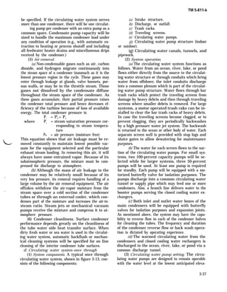 be specified. If the circulating water system serves
more than one condenser, there will be one circulat-
ing pump per condenser with an extra pump as a
common spare. Condensate pump capacity will be
sized to handle the maximum condenser load under
any condition of operation (e.g., with automatic ex-
traction to heating or process shutoff and including
all feedwater heater drains and miscellaneous drips
received by the condenser.)
(5) Air removal.
(a) Non-condensable gases such as air, carbon
dioxide, and hydrogen migrate continuously into
the steam space of a condenser inasmuch as it is the
lowest pressure region in the cycle. These gases may
enter through leakage at glands, valve bonnets, por-
ous walls, or may be in the throttle steam. Those
gases not dissolved by the condensate diffuse
throughout the steam space of the condenser. As
these gases accumulate, their partial pressure raises
the condenser total pressure and hence decreases ef-
ficiency of the turbine because of loss of available
energy. The total condenser pressure is:
Pc = PS + Pa
where Ps = steam saturation pressure cor-
responding to steam tempera-
ture
Pa = air pressure (moisture free)
L
This equation shows that air leakage must be re-
moved constantly to maintain lowest possible vac-
uum for the equipment selected and the particular
exhaust steam loading. In removing this air, it will
always have some entrained vapor. Because of its
subatmospheric pressure, the mixture must be com-
pressed for discharge to atmosphere.
(b) Although the mass of air leakage to the
condenser may be relatively small because of its.
very low pressure, its removal requires handling of a
large volume by the air removal equipment. The air
offtakes withdraw the air-vapor moisture from the
.
steam space over a cold section of the condenser
tubes or through an external cooler, which con-
denses part of the moisture and increases the air-to-
steam ratio. Steam jets or mechanical vacuum
pumps receive the mixture and compress it to at-
mosphere pressure.
(6) Condenser cleanliness. Surface condenser
performance depends greatly on the cleanliness of
the tube water side heat transfer surface. When
dirty fresh water or sea water is used in the circulat-
ing water system, automatic backflush or mechan-
ical cleaning systems will be specified for on line
cleaning of the interior condenser tube surfaces.
d. Circulating water system–once through
(1) System components. A typical once through
circulating water system, shown in figure 3-13, con-
sists of the following components:
(a)
(b)
(c)
(d)
(e)
(f)
TM 5-811-6
Intake structure.
Discharge, or outfall.
Trash racks.
Traveling screens.
Circulating water pumps.
Circulating water pump structure (indoor
or outdoor).
(g) Circulating water canals, tunnels, and
pipework.
(2) System operation.
(a) The circulating water system functions as
follows. Water from an ocean, river, lake, or pond
flows either directly from the source to the circulat-
ing water structure or through conduits which bring
water from offshore; the inlet conduits discharge
into a common plenum which is part of the circulat-
ing water pump structure. Water flows through bar
trash racks which protect the traveling screens from
damage by heavy debris and then through traveling
screens where smaller debris is removed. For large
systems, a motor operated trash rake can be in-
stalled to clear the bar trash racks of heavy debris.
In case the traveling screens become clogged, or to
prevent clogging, they are periodically backwashes
by a high pressure water jet system. The backwash
is returned to the ocean or other body of water. Each
separate screen well is provided with stop logs and
sluice gates to allow dewatering for maintenance
purposes.
(b) The water for each screen flows to the suc-
tion of the circulating water pumps. For small sys-
tems, two 100-percent capacity pumps will be se-
lected while for larger systems, three 50-percent
pumps will be used. At least one pump is required
for standby. Each pump will be equipped with a mo-
torized butterfly valve for isolation purposes. The
pumps discharge into a common circulating water
tunnel or supply pipe which may feed one or more
condensers. Also, a branch line delivers water to the
booster pumps serving the closed cooling water ex-
changers.
(c) Both inlet and outlet water boxes of the
main condensers will be equipped with butterfly
valves for isolation purposes and expansion joints.
As mentioned above, the system may have the capa-
bility to reverse flow in each of the condenser halves
for cleaning the tubes. The frequency and duration
of the condenser reverse flow or back wash opera-
tion is dictated by operating experience.
(d) The warmed circulating water from the
condensers and closed cooling water exchangers is
discharged to the ocean, river, lake, or pond via a
common discharge tunnel.
(3) Circulating water pump setting. The circu-
lating water pumps are designed to remain operable
with the water level at the lowest anticipated eleva-
3-37
 