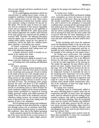 TM 5-811-6
they are once through and hence considered as such
in paragraph d above.
(c) To avoid fogging and plumes which are
characteristic of cooling towers under certain at-
mospheric conditions in humid climates, so called
wet-dry cooling towers may be used. These towers
use a combination of finned heat transfer surface
and evaporative cooling to eliminate the fog and vis-
ible plume. The wet-dry types of towers are expen-
sive and not considered in this manual. Hyperbolic
towers also are expensive and are not applicable to
units less than 300-500 M W; while spray ponds
have limited application (for smaller units) because
of the large ground area required and the problem of
excessive drift. Therefore, the following descriptive
material applies only to conventional induced draft
cooling towers which, except for very special cir-
cumstances, will be the choice for a military power
plant requiring a recirculating type system.
(2) System components. A typical recirculating
system with a mechanical draft cooling tower con-
sists of the following components:
(a) Intake structure which is usually an ex-
tension of the cooling tower basin.
(b) Circulating water pumps.
(c) Circulating water piping or tunnels to con-
densers and from condensers to top of cooling tower.
(d) Cooling tower with makeup and blowdown
systems.
(3) System operation.
(a) The recirculating system functions as fol-
lows. Cooled water from the tower basin is directed
to the circulating water pump pit. The pit is similar
to the intake structure for a once through system ex-
cept it is much simpler because trash racks or trav-
eling screens are not required, and the pit setting
can be designed without reference to levels of a nat-
ural body of water. The circulating water pumps
pressure the water and direct it to the condensers
through the circulating water discharge piping. A
stream of circulating water is taken off from the
main condenser supply and by means of booster
pumps further pressurized as required for bearing
cooling, generator cooling, and turbine generator oil
cooling. From the outlet of the condensers and mis-
cellaneous cooling services, the warmed circulating
water is directed to the top of the cooling tower for
rejection of heat to the atmosphere.
(b) Circulating water pump and condenser
valving is similar to that described for a typical
once-through system, but no automatic back flush-
ing or mechanical cleaning system is required for
the condenser. Also, due to the higher pumping
heads commonly required for elevating water to the
top of the tower and the break in water pressure at
that point which precludes a siphon, higher pressure
ratings for the pumps and condensers will be speci-
fied.
(4) Cooling tower design.
(a) In an induced draft mechanical cooling
tower, atmospheric air enters the louvers at the bot-
tom perimeter of the tower, flows up through the
fill, usually counterflow to the falling water drop
lets, and is ejected to the atmosphere in saturated
condition thus carrying off the operating load of
heat picked up in the condenser. Placement and ar-
rangement of the tower or towers on the power sta-
tion site will be carefully planned to avoid recircula-
tion of saturated air back into the tower intake and
to prevent drift from the tower depositing on elec-
trical buses and equipment in the switchyard, road-
ways and other areas where the drift could be detri-
mental.
(b) Hot circulating water from the condenser
enters the distribution header at the top of the tow-
er. In conventional towers about 75 percent of the
cooling takes place be evaporation and the re-
mainder by heat conduction; the ratio depends on
the humidity of the entering air and various factors.
(5) Cooling tower performance. The principal
performance factor of a cooling tower is its approach
to the wet bulb temperature; this is the difference
between the cold water temperature leaving the tow-
er and the wet bulb temperature of the entering air.
The smaller the approach, the more efficient and ex-
pensive the tower. Another critical factor is the cool-
ing range. This is the difference between the hot wa-
ter temperature entering the tower and the cold wa-
ter temperature leaving it is essentially the same as
the circulating water temperature rise in the conden-
ser. Practically, tower approaches are 8 to 15°F with
ranges of 18 to 22°F. Selection of approach and
range for a tower is the subject for an economic opti-
mization which should include simultaneous selec-
tion of the condensers as these two major items of
equipment are interdependent.
(6) Cooling tower makeup.
(a) Makeup must be continuously added to
the tower collecting basin to replace water lost by
evaporation and drift. In many cases, the makeup
water must be softened to prevent scaling of heat
transfer surfaces; this will be accomplished by
means of cold lime softening. Also the circulating
water must be treated with bioxides and inhibitors
while in use to kill algae, preserve the fill, and pre-
vent metal corrosion and fouling. Algae control is
accomplished by means of chlorine injection; acid
and phosphate feeds are used for pH control and to
keep heat surfaces clean.
(b) The circulating water system must be
blown down periodically to remove the accumulated
solid concentrated by evaporation.
3-39
 