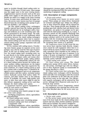 TM 5-811-6
quate to circulate through closed cooling water ex-
changers. If the source is fresh water, these pumps
may also supply water to the water treating system.
Supplementary sources of water such as the area
public water supply or well water may be used for
potable use and/or as a supply to the water treating
system. In some cases, particularly for larger sta-
tions, the service water system may have its pumps
divorced from the circulating water pumps to pro-
vide more flexibility y and reliability.
(b) The closed cooling water exchangers
transfer rejected heat from the turbine generator
lube oil and generator air (or hydrogen) coolers, bear-
ings and incidental use to the circulating water side-
stream pressurized by the booster pumps. The medi-
um used for this transfer is cycle condensate which
recirculates between the closed cooling exchangers
and the ultimate equipment where heat is removed.
This closed cooling cycle has its own circulating
(closed cooling water) pumps, expansion tank and
temperature controls.
(2) For stations with cooling towers. Circulat-
ing water booster pumps (or separate service water
pumps). may also be used for this type of power
plant. In the case of cooling tower systems, how-
ever, the treated cooling tower circulating water can
be used directly in the turbine generator lube oil and
generator air (or hydrogen) coolers and various other
services where a condensate quality cooling medium
is unnecessary. This substantially reduces the size
of a closed cooling system because the turbine gen-
erator auxiliary cooling requirements are the largest
heat rejection load other than that required for the
main condenser. If a closed cooling system is used
for a station with a cooling tower, it should be de-
signed to serve equipment such as air compressor
cylinder jackets and after coolers, excitation system
coolers, hydraulic system fluid coolers, boiler TV
cameras, and other similar more or less delicate
service. If available, city water, high quality well
water, or other clean water source might be used for
this delicate equipment cooling service and thus
eliminate the closed cooling water system.
b. Equipment required—general. Equipment re-
quired for each system is as follows:
(1) Service water system
(a) Circulating water booster pumps (or sepa-
rate service water pumps).
(b) Piping components, valves, specialities
and instrumentation.
(2) Closed cooling water system.
(a) Cosed cooling water circulating pumps.
(b) Closed cooling water heat exchangers.
(c) Expansion tank.
(d) Piping components, valves, specialities
and instrumentation. Adequate instrumentation
(thermometers, pressure gages, and flow indicators)
should be incorporated into the system to allow
monitoring of equipment cooling.
3-33. Description of major components
a. Service water systerm.
(1) Circulating water booster (or service water)
pumps. These pumps are motor driven, horizontal
(or vertical) centrifugal type. Either two 100-per-
cent or three 50-percent pumps will be selected for
this duty. Three pumps provide more flexibility; de-
pending upon heat rejection load and desired water
temperature, one pump or two pumps can be oper-
.
ated with the third pump standing by as a spare. A
pressure switch on the common discharge line
alarms high pressure, and in the case of the booster
pumps a pressure switch on the suction header or in-
terlocks with the circulating water pumps provides
permissive to prevent starting the pumps unless
the circulating water system is in operation.
(2) Temperature control. In the event the sys-
tem serves heat rejection loads directly, temper-
ature control for each equipment where heat is re-
moved will be by means of either automatic or man-
ually controlled valves installed on the cooling wa-
ter discharge line from each piece of equiment, or by
using a by-pass arrangement to pass variable
amounts of water through the equipment without
upsetting system hydraulic balance.
b. Closed cooling water system.
(1) Closed cooling water pumps. The closed
cooling water pumps will be motor driven, horizon-
tal, end suction, centrifugal type with two 100-per-
cent or three 50-percent pumps as recommended for
the pumps described in a above.
(2) Closed cooling water heat exchangers. The
closed cooling water exchangers will be horizontal
shell and tube test exchangers with the treated
plant cycle condensate on the shell side and circulat-
ing (service) water on the tube side. Two 100-per-
cent capacity exchangers will be selected for this
service, although three 50-percent units may be se-
lected for large systems.
(3) Temperature control. Temperature control
for each equipment item rejecting heat will be simi-
lar to that described above for the service water sys-
tem.
3-34. Description of systems
a. Service water system.
(1) The service water system heat load is the
sum of the heat loads for the closed cooling water
system and any other station auxiliary systems
which may be included. The system is designed to
maintain the closed cooling water system supply
temperature at 950 For less during normal operation
 