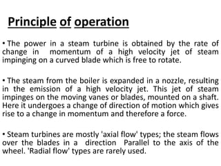 Principle of operation
• The power in a steam turbine is obtained by the rate of
change in momentum of a high velocity jet of steam
impinging on a curved blade which is free to rotate.
• The steam from the boiler is expanded in a nozzle, resulting
in the emission of a high velocity jet. This jet of steam
impinges on the moving vanes or blades, mounted on a shaft.
Here it undergoes a change of direction of motion which gives
rise to a change in momentum and therefore a force.
• Steam turbines are mostly 'axial flow' types; the steam flows
over the blades in a direction Parallel to the axis of the
wheel. 'Radial flow' types are rarely used.
 