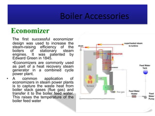 Boiler Accessories
Economizer
The first successful economizer
design was used to increase the
steam-raising efficiency of the
boilers of stationary steam
engines. It was patented by
Edward Green in 1845.
•Economizers are commonly used
as part of a heat recovery steam
generator in a combined cycle
power plant.
• A common application of
economizers in steam power plants
is to capture the waste heat from
boiler stack gases (flue gas) and
transfer it to the boiler feed water.
This raises the temperature of the
boiler feed water
 