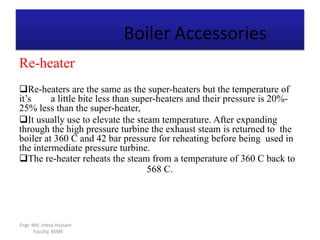 Boiler Accessories
Engr. Md. Irteza Hossain
Faculty, BSME
Re-heater
Re-heaters are the same as the super-heaters but the temperature of
it’s a little bite less than super-heaters and their pressure is 20%-
25% less than the super-heater,
It usually use to elevate the steam temperature. After expanding
through the high pressure turbine the exhaust steam is returned to the
boiler at 360 C and 42 bar pressure for reheating before being used in
the intermediate pressure turbine.
The re-heater reheats the steam from a temperature of 360 C back to
568 C.
 