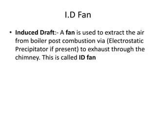 I.D Fan
• Induced Draft:- A fan is used to extract the air
from boiler post combustion via (Electrostatic
Precipitator if present) to exhaust through the
chimney. This is called ID fan
 