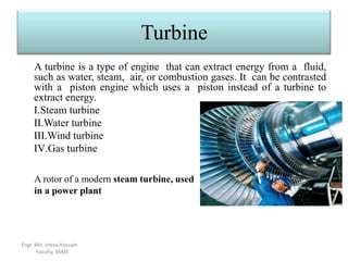 Turbine
A turbine is a type of engine that can extract energy from a fluid,
such as water, steam, air, or combustion gases. It can be contrasted
with a piston engine which uses a piston instead of a turbine to
extract energy.
I.Steam turbine
II.Water turbine
III.Wind turbine
IV.Gas turbine
A rotor of a modern steam turbine, used
in a power plant
Engr. Md. Irteza Hossain
Faculty, BSME
 