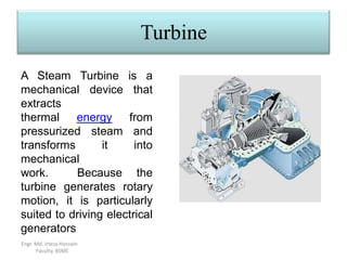 Turbine
Engr. Md. Irteza Hossain
Faculty, BSME
A Steam Turbine is a
mechanical device that
extracts
thermal energy from
pressurized steam and
transforms it into
mechanical
work. Because the
turbine generates rotary
motion, it is particularly
suited to driving electrical
generators
 