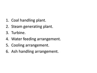 1. Coal handling plant.
2. Steam generating plant.
3. Turbine.
4. Water feeding arrangement.
5. Cooling arrangement.
6. Ash handling arrangement.
 